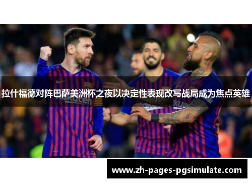 拉什福德对阵巴萨美洲杯之夜以决定性表现改写战局成为焦点英雄 拉什福德对阵巴萨美洲杯之夜以决定性表现改写战局成为焦点英雄