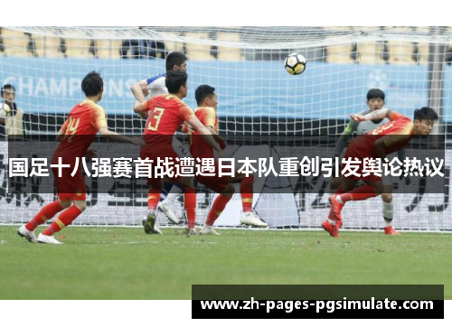 国足十八强赛首战遭遇日本队重创引发舆论热议